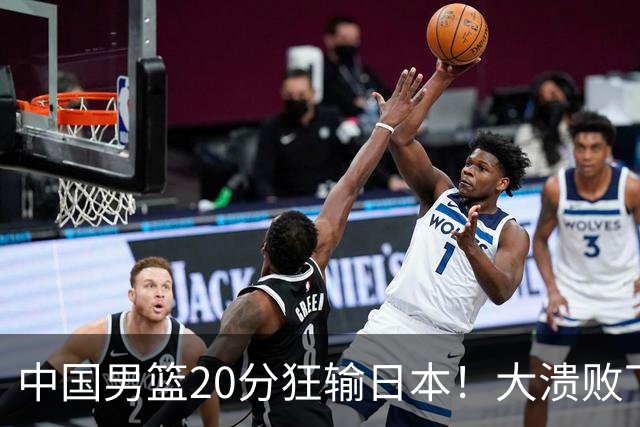 中国男篮20分狂输日本！大溃败下露出四块伤疤！再度崛起必须彻改
